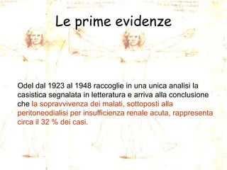 Le prime evidenze

Odel dal 1923 al 1948 raccoglie in una unica analisi la
casistica segnalata in letteratura e arriva alla conclusione
che la sopravvivenza dei malati, sottoposti alla
peritoneodialisi per insufficienza renale acuta, rappresenta
circa il 32 % dei casi.

 