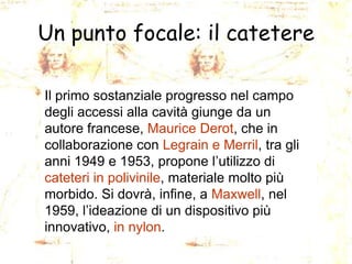 Un punto focale: il catetere
Il primo sostanziale progresso nel campo
degli accessi alla cavità giunge da un
autore francese, Maurice Derot, che in
collaborazione con Legrain e Merril, tra gli
anni 1949 e 1953, propone l’utilizzo di
cateteri in polivinile, materiale molto più
morbido. Si dovrà, infine, a Maxwell, nel
1959, l’ideazione di un dispositivo più
innovativo, in nylon.

 