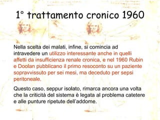 1° trattamento cronico 1960
Nella scelta dei malati, infine, si comincia ad
intravedere un utilizzo interessante anche in quelli
affetti da insufficienza renale cronica, e nel 1960 Rubin
e Doolan pubblicano il primo resoconto su un paziente
sopravvissuto per sei mesi, ma deceduto per sepsi
peritoneale.
Questo caso, seppur isolato, rimarca ancora una volta
che la criticità del sistema è legata al problema catetere
e alle punture ripetute dell’addome.

 