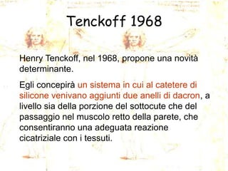 Tenckoff 1968
Henry Tenckoff, nel 1968, propone una novità
determinante.

Egli concepirà un sistema in cui al catetere di
silicone venivano aggiunti due anelli di dacron, a
livello sia della porzione del sottocute che del
passaggio nel muscolo retto della parete, che
consentiranno una adeguata reazione
cicatriziale con i tessuti.

 
