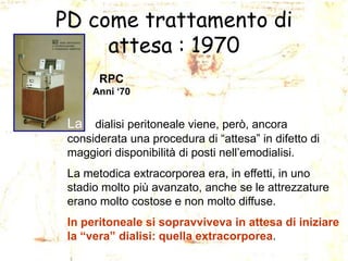 PD come trattamento di
attesa : 1970
RPC
Anni „70

La dialisi peritoneale viene, però, ancora
considerata una procedura di “attesa” in difetto di
maggiori disponibilità di posti nell’emodialisi.
La metodica extracorporea era, in effetti, in uno
stadio molto più avanzato, anche se le attrezzature
erano molto costose e non molto diffuse.
In peritoneale si sopravviveva in attesa di iniziare
la “vera” dialisi: quella extracorporea.

 