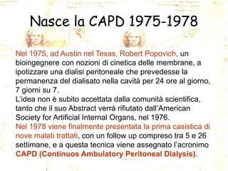 Nasce la CAPD 1975-1978
Nel 1975, ad Austin nel Texas, Robert Popovich, un
bioingegnere con nozioni di cinetica delle membrane, a
ipotizzare una dialisi peritoneale che prevedesse la
permanenza del dialisato nella cavità per 24 ore al giorno,
7 giorni su 7.
L’idea non è subito accettata dalla comunità scientifica,
tanto che il suo Abstract verrà rifiutato dall’American
Society for Artificial Internal Organs, nel 1976.
Nel 1978 viene finalmente presentata la prima casistica di
nove malati trattati, con un follow up compreso tra 5 e 26
settimane, e a questa tecnica viene assegnato l’acronimo
CAPD (Continuos Ambulatory Peritoneal Dialysis).

 