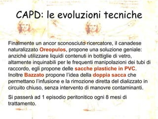 CAPD: le evoluzioni tecniche
Finalmente un ancor sconosciuto ricercatore, il canadese
naturalizzato Oreopulos, propone una soluzione geniale:
anziché utilizzare liquidi contenuti in bottiglie di vetro,
altamente inquinabili per le frequenti manipolazioni dei tubi di
raccordo, egli propone delle sacche plastiche in PVC.
Inoltre Bazzato propone l’idea della doppia sacca che
permettano l’infusione e la rimozione diretta del dializzato in
circuito chiuso, senza intervento di manovre contaminanti.
Si passerà ad 1 episodio peritonitico ogni 8 mesi di
trattamento.

 