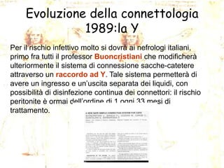 Evoluzione della connettologia
1989:la Y
Per il rischio infettivo molto si dovrà ai nefrologi italiani,
primo fra tutti il professor Buoncristiani che modificherà
ulteriormente il sistema di connessione sacche-catetere
attraverso un raccordo ad Y. Tale sistema permetterà di
avere un ingresso e un’uscita separata dei liquidi, con
possibilità di disinfezione continua dei connettori: il rischio
peritonite è ormai dell’ordine di 1 ogni 33 mesi di
trattamento.

 