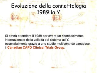 Evoluzione della connettologia
1989:la Y

Si dovrà attendere il 1989 per avere un riconoscimento
internazionale della validità del sistema ad Y,
essenzialmente grazie a uno studio multicentrico canadese,
il Canadian CAPD Clinical Trials Group.

 