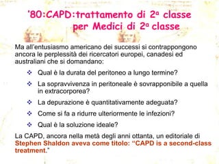 ’80:CAPD:trattamento di 2a classe
per Medici di 2a classe
Ma all’entusiasmo americano dei successi si contrappongono
ancora le perplessità dei ricercatori europei, canadesi ed
australiani che si domandano:

 Qual è la durata del peritoneo a lungo termine?
 La sopravvivenza in peritoneale è sovrapponibile a quella
in extracorporea?
 La depurazione è quantitativamente adeguata?
 Come si fa a ridurre ulteriormente le infezioni?
 Qual è la soluzione ideale?
La CAPD, ancora nella metà degli anni ottanta, un editoriale di
Stephen Shaldon aveva come titolo: “CAPD is a second-class
treatment.”

 