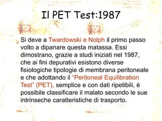 Il PET Test:1987
Si deve a Twardowski e Nolph il primo passo
volto a dipanare questa matassa. Essi
dimostrano, grazie a studi iniziati nel 1987,
che ai fini depurativi esistono diverse
fisiologiche tipologie di membrana peritoneale
e che adottando il “Peritoneal Equilibration
Test” (PET), semplice e con dati ripetibili, è
possibile classificare il malato secondo le sue
intrinseche caratteristiche di trasporto.

 