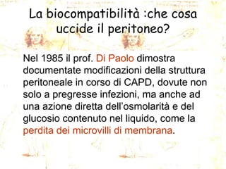 La biocompatibilità :che cosa
uccide il peritoneo?
Nel 1985 il prof. Di Paolo dimostra
documentate modificazioni della struttura
peritoneale in corso di CAPD, dovute non
solo a pregresse infezioni, ma anche ad
una azione diretta dell’osmolarità e del
glucosio contenuto nel liquido, come la
perdita dei microvilli di membrana.

 