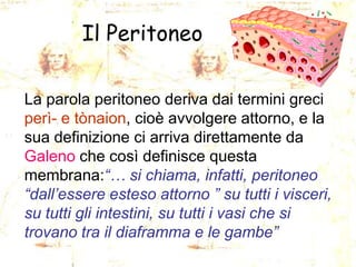 Il Peritoneo
La parola peritoneo deriva dai termini greci
perì- e tònaion, cioè avvolgere attorno, e la
sua definizione ci arriva direttamente da
Galeno che così definisce questa
membrana:“… si chiama, infatti, peritoneo
“dall’essere esteso attorno ” su tutti i visceri,
su tutti gli intestini, su tutti i vasi che si
trovano tra il diaframma e le gambe”

 