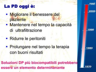 La PD oggi è:
 Migliorare il benessere del
paziente
 Mantenere nel tempo la capacità
di ultrafiltrazione
 Ridurre le peritoniti
 Prolungare nel tempo la terapia
con buoni risultati
Soluzioni DP più biocompatibili potrebbero
essere un elemento determinanante

 