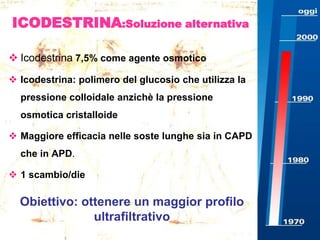 ICODESTRINA:Soluzione alternativa
 Icodestrina 7,5% come agente osmotico
 Icodestrina: polimero del glucosio che utilizza la
pressione colloidale anzichè la pressione
osmotica cristalloide
 Maggiore efficacia nelle soste lunghe sia in CAPD
che in APD.
 1 scambio/die

Obiettivo: ottenere un maggior profilo
ultrafiltrativo

 