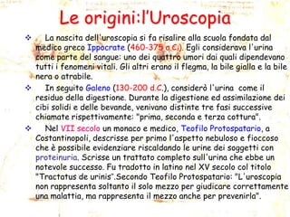 Le origini:l’Uroscopia
La nascita dell'uroscopia si fa risalire alla scuola fondata dal
medico greco Ippocrate (460-375 a.C.). Egli considerava l'urina
come parte del sangue: uno dei quattro umori dai quali dipendevano
tutti i fenomeni vitali. Gli altri erano il flegma, la bile gialla e la bile
nera o atrabile.

In seguito Galeno (130-200 d.C.), considerò l'urina come il
residuo della digestione. Durante la digestione ed assimilazione dei
cibi solidi e delle bevande, venivano distinte tre fasi successive
chiamate rispettivamente: "prima, seconda e terza cottura".

Nel VII secolo un monaco e medico, Teofilo Protospatario, a
Costantinopoli, descrisse per primo l'aspetto nebuloso e fioccoso
che è possibile evidenziare riscaldando le urine dei soggetti con
proteinuria. Scrisse un trattato completo sull'urina che ebbe un
notevole successo. Fu tradotto in latino nel XV secolo col titolo
"Tractatus de urinis”.Secondo Teofilo Protospatario: "L'uroscopia
non rappresenta soltanto il solo mezzo per giudicare correttamente
una malattia, ma rappresenta il mezzo anche per prevenirla".


 