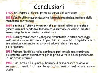 Conclusioni
3 000 a.C. Papiro di Ebers: prima evidenza del peritoneo
1863 Von Recklinghausen descrive istologicamente la struttura della
membrana peritoneale

1884 Staling e Tubby dimostrano che soluzioni saline, glicidiche o
gliceroliche nel peritoneo tendono ad aumentare di volume, mentre
soluzioni ipotoniche tendono a diminuire
1920 Cunningham riesce a collegare, sfruttando le allora note leggi
sull’osmosi e sulla diffusione, la possibilità di scambio di liquidi e soluti
tra soluzioni contenute nella cavità addominale e il sangue
dell’organismo
1923 Putnam identifica nella membrana peritoneale una membrana
dializzante Ganter sperimenta per la prima volta la dialisi peritoneale
in una donna uremica
1946 Fine, Frank e Seligman pubblicano il primo report relativo al
successo di questo trattamento applicato a casi di insufficienza renale
acuta

 