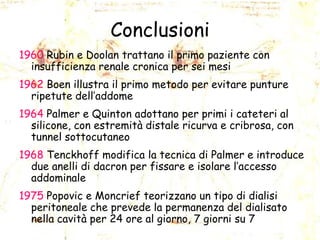 Conclusioni
1960 Rubin e Doolan trattano il primo paziente con
insufficienza renale cronica per sei mesi

1962 Boen illustra il primo metodo per evitare punture
ripetute dell’addome
1964 Palmer e Quinton adottano per primi i cateteri al
silicone, con estremità distale ricurva e cribrosa, con
tunnel sottocutaneo
1968 Tenckhoff modifica la tecnica di Palmer e introduce
due anelli di dacron per fissare e isolare l’accesso
addominale

1975 Popovic e Moncrief teorizzano un tipo di dialisi
peritoneale che prevede la permanenza del dialisato
nella cavità per 24 ore al giorno, 7 giorni su 7

 