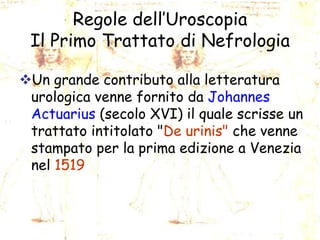 Regole dell’Uroscopia
Il Primo Trattato di Nefrologia
Un grande contributo alla letteratura
urologica venne fornito da Johannes
Actuarius (secolo XVI) il quale scrisse un
trattato intitolato "De urinis" che venne
stampato per la prima edizione a Venezia
nel 1519

 