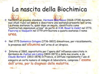 La nascita della Biochimica
 Nel 1693 un giovane olandese, Hermann Boerhaave (1668-1738) durante i
suoi studi riuscì ad isolare e descrivere una sostanza presente nell'urina.
La stessa sostanza fu, quasi dopo un secolo, identificata come
"exstractum saponosum urinae" da parte di H.M. Rouel le Cadet nel 1773.
Fourcroy e Vauquelin nel 1779 attribuirono a questa sostanza il nome

urea.

 Nel 1775 Domenico Cotugno (1736-1822) dimostrava, per riscaldamento,
la presenza dell'albumina nell'urina di un idropico.
 Intorno al 1860, soprattutto per l'opera dell'influenza esercitata in
Germania da Justus von Liebig (1803-1873) e della sua scuola, e da
Claude Bernard (1813-1878) in Francia, si diffuse rapidamente l'uso di
eseguire un certo numero di indagini di laboratorio, compreso l'esame
dell'urina, per la diagnosi delle malattie.

 