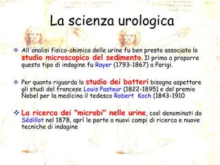 La scienza urologica
 All'analisi fisico-chimica delle urine fu ben presto associato lo
studio microscopico del sedimento. Il primo a proporre
questo tipo di indagine fu Rayer (1793-1867) a Parigi.
 Per quanto riguarda lo studio dei batteri bisogna aspettare
gli studi del francese Louis Pasteur (1822-1895) e del premio
Nobel per la medicina il tedesco Robert Koch (1843-1910

 La ricerca dei "microbi" nelle urine, così denominati da
Sédillot nel 1878, aprì le porte a nuovi campi di ricerca e nuove
tecniche di indagine

 