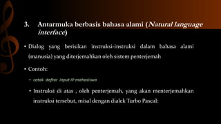 3.

Antarmuka berbasis bahasa alami (Natural language
interface)

• Dialog yang berisikan instruksi-instruksi dalam bahasa alami
(manusia) yang diterjemahkan oleh sistem penterjemah
• Contoh:
• cetak daftar input IP mahasiswa

• Instruksi di atas , oleh penterjemah, yang akan menterjemahkan
instruksi tersebut, misal dengan dialek Turbo Pascal:

 
