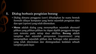 5.

Dialog berbasis pengisian borang
• Dialog dimana pengguna (user) dihadapkan ke suatu bentuk
formulir dilayar komputer yang berisi sejumlah pengisian data
dan opsi (option) yang telah ditentukan.
• Menu adalah dialog yang menampilkan sejumlah alternatif
pilihan yang pilihan-pilihan itu dapat dipilih pengguna dengan
cara tertentu pada setiap daur aktifitas. Borang adalah
tampilan dari sejumlah persyaratan (requirement) yang
menampilkan sejumlah pilihan dan berbagai nilai parameter
yang telah ditentukan dan diintegrasikan kedalam sebuah
tampilan pada layar.

 