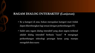 RAGAM DIALOG INTERAKTIF (Lanjutan)
• Ke 9 kategori di atas, bukan merupakan kategori mati (tidak
dapat dikembangkan lagi sesuai dengan perkembangan IT)
• Salah satu ragam dialog interaktif yang akan segera terkenal
adalah dialog interaktif berbasis “suara”  mengingat
perkembangan teknologi perangat keras yang mampu
mengolah data suara

 