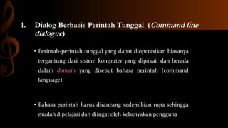 1.

Dialog Berbasis Perintah Tunggal (Command line
dialogue)
• Perintah-perintah tunggal yang dapat dioperasikan biasanya
tergantung dari sistem komputer yang dipakai, dan berada
dalam domain yang disebut bahasa perintah (command
language)

• Bahasa perintah harus dirancang sedemikian rupa sehingga

mudah dipelajari dan diingat oleh kebanyakan pengguna

 