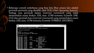 • Beberapa contoh sederhana yang bisa kita lihat antara lain adalah
perintah-perintah yang dimiliki oleh DOS (Disk Operating System).
Terbagi atas perintah dalam (internal command) yang tidak
memerlukan suatu berkas .EXE atau .COM tertentu (Contoh: DIR,
CLS) dan perintah luar (external command) yang memerlukan suatu
berkas .EXE atau .COM tertentu (Contoh: FORMAT, DELTREE).

 