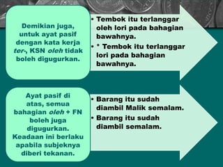 • Tembok itu terlanggar
oleh lori pada bahagian
bawahnya.
• * Tembok itu terlanggar
lori pada bahagian
bawahnya.
Demikian juga,
untuk ayat pasif
dengan kata kerja
ter-, KSN oleh tidak
boleh digugurkan.
• Barang itu sudah
diambil Malik semalam.
• Barang itu sudah
diambil semalam.
Ayat pasif di
atas, semua
bahagian oleh + FN
boleh juga
digugurkan.
Keadaan ini berlaku
apabila subjeknya
diberi tekanan.
 