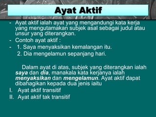 Ayat Aktif
- Ayat aktif ialah ayat yang mengandungi kata kerja
yang mengutamakan subjek asal sebagai judul atau
unsur yang diterangkan.
- Contoh ayat aktif :
- 1. Saya menyaksikan kemalangan itu.
2. Dia mengelamun sepanjang hari.
Dalam ayat di atas, subjek yang diterangkan ialah
saya dan dia, manakala kata kerjanya ialah
menyaksikan dan mengelamun. Ayat aktif dapat
dibahagikan kepada dua jenis iaitu
I. Ayat aktif transitif
II. Ayat aktif tak transitif
 