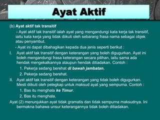 (b) Ayat aktif tak transitif
- Ayat aktif tak transitif ialah ayat yang mengandungi kata kerja tak transitif,
iaitu kata kerja yang tidak diikuti oleh sebarang frasa nama sebagai objek
atau penyambut.
- Ayat ini dapat dibahagikan kepada dua jenis seperti berikut :
I. Ayat aktif tak transitif dengan keterangan yang boleh digugurkan. Ayat ini
boleh mengandungi frasa keterangan secara pilihan, iaitu sama ada
hendak mengekalkannya ataupun hendak ditiadakan. Contoh :
1. Pekerja sedang berehat di bawah jambatan.
2. Pekerja sedang berehat.
II. Ayat aktif tak transitif dengan keterangan yang tidak boleh digugurkan.
Mesti diikuti oleh pelegkap untuk maksud ayat yang sempurna. Contoh :
1. Bas itu menghala ke Timur.
2. Bas itu menghala.
Ayat (2) menunjukkan ayat tidak gramatis dan tidak sempurna maksudnya. Ini
bermakna bahawa unsur keterangannya tidak boleh ditiadakan.
Ayat Aktif
 