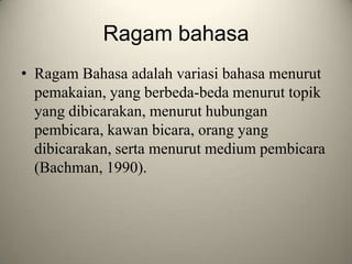 Ragam bahasa
• Ragam Bahasa adalah variasi bahasa menurut
pemakaian, yang berbeda-beda menurut topik
yang dibicarakan, menurut hubungan
pembicara, kawan bicara, orang yang
dibicarakan, serta menurut medium pembicara
(Bachman, 1990).
 