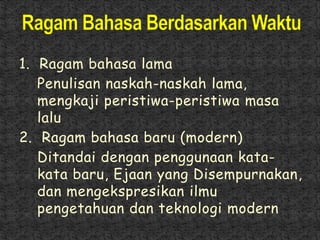 1. Ragam bahasa lama
Penulisan naskah-naskah lama,
mengkaji peristiwa-peristiwa masa
lalu
2. Ragam bahasa baru (modern)
Ditandai dengan penggunaan kata-
kata baru, Ejaan yang Disempurnakan,
dan mengekspresikan ilmu
pengetahuan dan teknologi modern
 