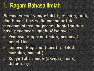 Sarana verbal yang efektif, efisien, baik,
dan benar. Lazim digunakan untuk
mengomunikasikan proses kegiatan dan
hasil penalaran ilmiah. Misalnya:
a. Proposal kegiatan ilmiah, proposal
penelitian
b. Laporan kegiatan (surat, artikel,
makalah, naskah)
c. Karya tulis ilmiah (skripsi, tesis,
disertasi)
 