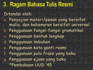Ditandai oleh:
a. Penyajian materi/pesan yang bersifat
mulia, dan kebenaran bersifat universal
b. Penggunaan fungsi-fungsi gramatikal
c. Penggunaan bentuk lengkap
d. Penggunaan imbuhan
e. Penggunaan kata ganti resmi
f. Penggunaan pola frase yang baku
g. Penggunaan ejaan yang baku
*Pembukaan UUD ‘45
 