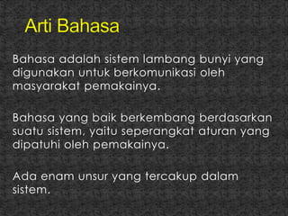 Bahasa adalah sistem lambang bunyi yang
digunakan untuk berkomunikasi oleh
masyarakat pemakainya.
Bahasa yang baik berkembang berdasarkan
suatu sistem, yaitu seperangkat aturan yang
dipatuhi oleh pemakainya.
Ada enam unsur yang tercakup dalam
sistem.
 