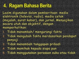 Lazim digunakan dalam pemberitaan: media
elektronik (televisi, radio), media cetak
(majalah, surat kabar), dan jurnal. Menyajikan
secara utuh dan objektif, dengan
memperhatikan:
1. Tidak menambah/ mengurangi fakta
2. Tidak mengubah fakta merdasarkan pendapat
penyaji
3. Tidak menambah tanggapan pribadi
4. Tidak memihak kepada siapa pun
5. Tidak menggunakan perasaan suka atau tidak
 