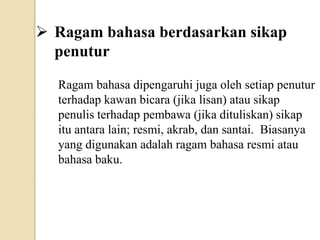  Ragam bahasa berdasarkan sikap
penutur
Ragam bahasa dipengaruhi juga oleh setiap penutur
terhadap kawan bicara (jika lisan) atau sikap
penulis terhadap pembawa (jika dituliskan) sikap
itu antara lain; resmi, akrab, dan santai. Biasanya
yang digunakan adalah ragam bahasa resmi atau
bahasa baku.
 