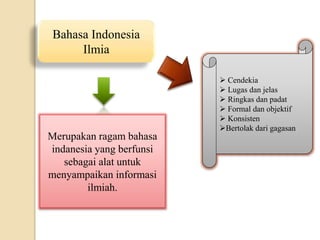 Bahasa Indonesia
Ilmia
Merupakan ragam bahasa
indanesia yang berfunsi
sebagai alat untuk
menyampaikan informasi
ilmiah.
 Cendekia
 Lugas dan jelas
 Ringkas dan padat
 Formal dan objektif
 Konsisten
Bertolak dari gagasan
 