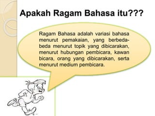 Apakah Ragam Bahasa itu???
Ragam Bahasa adalah variasi bahasa
menurut pemakaian, yang berbeda-
beda menurut topik yang dibicarakan,
menurut hubungan pembicara, kawan
bicara, orang yang dibicarakan, serta
menurut medium pembicara.
 