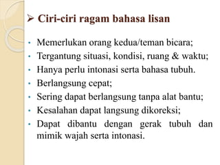  Ciri-ciri ragam bahasa lisan
• Memerlukan orang kedua/teman bicara;
• Tergantung situasi, kondisi, ruang & waktu;
• Hanya perlu intonasi serta bahasa tubuh.
• Berlangsung cepat;
• Sering dapat berlangsung tanpa alat bantu;
• Kesalahan dapat langsung dikoreksi;
• Dapat dibantu dengan gerak tubuh dan
mimik wajah serta intonasi.
 