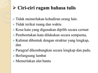  Ciri-ciri ragam bahasa tulis
 Tidak memerlukan kehadiran orang lain.
 Tidak terikat ruang dan waktu
 Kosa kata yang digunakan dipilih secara cermat
 Pembentukan kata dilakukan secara sempurna,
 Kalimat dibentuk dengan struktur yang lengkap,
dan
 Paragraf dikembangkan secara lengkap dan padu.
 Berlangsung lambat
 Memerlukan alat bantu
 