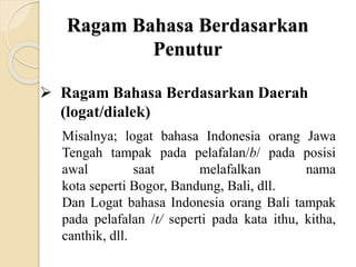 Ragam Bahasa Berdasarkan
Penutur
 Ragam Bahasa Berdasarkan Daerah
(logat/dialek)
Misalnya; logat bahasa Indonesia orang Jawa
Tengah tampak pada pelafalan/b/ pada posisi
awal saat melafalkan nama
kota seperti Bogor, Bandung, Bali, dll.
Dan Logat bahasa Indonesia orang Bali tampak
pada pelafalan /t/ seperti pada kata ithu, kitha,
canthik, dll.
 