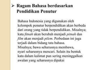  Ragam Bahasa berdasarkan
Pendidikan Penutur
Bahasa Indonesia yang digunakan oleh
kelompok penutur berpendidikan akan berbeda
dari orang yang tidak berpendidikan. Misalnya;
kata fitnah akan berubah menjadi pitnah dan
film akan menjadi pilem. Perbedaan ini juga
terjadi dalam bidang tata bahasa.
Misalnya; bawa seharusnya membawa,
nyari seharusnya mencari. Selain itu bentuk
kata dalam kalimat pun sering meninggalkan
awalan yang seharusnya dipakai
 