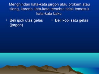 Menghindari kata-kata jargon atau prokem atauMenghindari kata-kata jargon atau prokem atau
slang, karena kata-kata tersebut tidak temasukslang, karena kata-kata tersebut tidak temasuk
kata-kata bakukata-kata baku
• Beli ipok utas gelas
(jargon)
• Beli kopi satu gelas
 