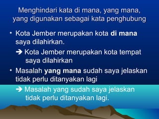 Menghindari kata di mana, yang mana,Menghindari kata di mana, yang mana,
yang digunakan sebagai kata penghubungyang digunakan sebagai kata penghubung
• Kota Jember merupakan kota di mana
saya dilahirkan.
 Kota Jember merupakan kota tempat
saya dilahirkan
• Masalah yang mana sudah saya jelaskan
tidak perlu ditanyakan lagi
 Masalah yang sudah saya jelaskan
tidak perlu ditanyakan lagi.
 