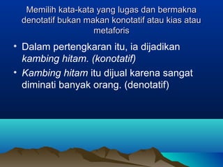 Memilih kata-kata yang lugas dan bermaknaMemilih kata-kata yang lugas dan bermakna
denotatif bukan makan konotatif atau kias ataudenotatif bukan makan konotatif atau kias atau
metaforismetaforis
• Dalam pertengkaran itu, ia dijadikan
kambing hitam. (konotatif)
• Kambing hitam itu dijual karena sangat
diminati banyak orang. (denotatif)
 