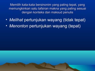 Memilih kata-kata bersinonim yang paling tepat, yangMemilih kata-kata bersinonim yang paling tepat, yang
memungkinkan satu tafsiran makna yang paling sesuaimemungkinkan satu tafsiran makna yang paling sesuai
dengan konteks dan maksud penulisdengan konteks dan maksud penulis
• Melihat pertunjukan wayang (tidak tepat)
• Menonton pertunjukan wayang (tepat)
 