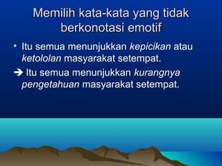 Memilih kata-kata yang tidakMemilih kata-kata yang tidak
berkonotasi emotifberkonotasi emotif
• Itu semua menunjukkan kepicikan atau
ketololan masyarakat setempat.
 Itu semua menunjukkan kurangnya
pengetahuan masyarakat setempat.
 