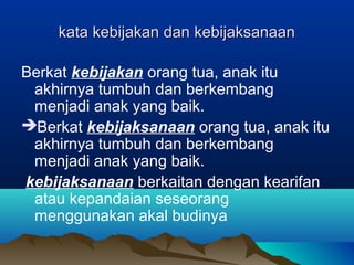 kata kebijakan dan kebijaksanaankata kebijakan dan kebijaksanaan
Berkat kebijakan orang tua, anak itu
akhirnya tumbuh dan berkembang
menjadi anak yang baik.
Berkat kebijaksanaan orang tua, anak itu
akhirnya tumbuh dan berkembang
menjadi anak yang baik.
kebijaksanaan berkaitan dengan kearifan
atau kepandaian seseorang
menggunakan akal budinya
 