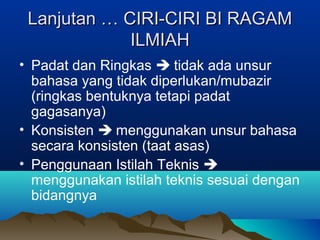 Lanjutan … CIRI-CIRI BI RAGAMLanjutan … CIRI-CIRI BI RAGAM
ILMIAHILMIAH
• Padat dan Ringkas  tidak ada unsur
bahasa yang tidak diperlukan/mubazir
(ringkas bentuknya tetapi padat
gagasanya)
• Konsisten  menggunakan unsur bahasa
secara konsisten (taat asas)
• Penggunaan Istilah Teknis 
menggunakan istilah teknis sesuai dengan
bidangnya
 