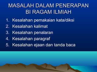 MASALAH DALAM PENERAPANMASALAH DALAM PENERAPAN
BI RAGAM ILMIAHBI RAGAM ILMIAH
1. Kesalahan pemakaian kata/diksi
2. Kesalahan kalimat
3. Kesalahan penalaran
4. Kesalahan paragraf
5. Kesalahan ejaan dan tanda baca
 